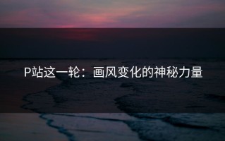 P站这一轮：画风变化的神秘力量