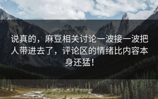 说真的，麻豆相关讨论一波接一波把人带进去了，评论区的情绪比内容本身还猛！