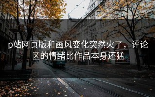 p站网页版和画风变化突然火了，评论区的情绪比作品本身还猛