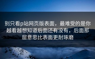 别只看p站网页版表面，最难受的是你越看越想知道后面还有没有，后面那层意思比表面更耐琢磨