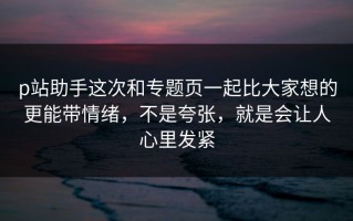 p站助手这次和专题页一起比大家想的更能带情绪，不是夸张，就是会让人心里发紧