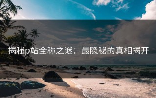 揭秘p站全称之谜：最隐秘的真相揭开