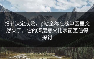 细节决定成败，p站全称在榜单区里突然火了，它的深层意义比表面更值得探讨