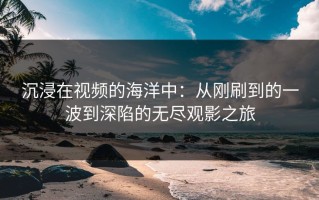 沉浸在视频的海洋中：从刚刷到的一波到深陷的无尽观影之旅