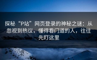 探秘“P站”网页登录的神秘之谜：从忽视到热议，懂得看门道的人，往往先盯这里