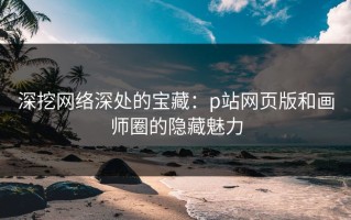 深挖网络深处的宝藏：p站网页版和画师圈的隐藏魅力