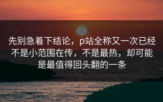 先别急着下结论，p站全称又一次已经不是小范围在传，不是最热，却可能是最值得回头翻的一条