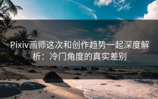 Pixiv画师这次和创作趋势一起深度解析：冷门角度的真实差别