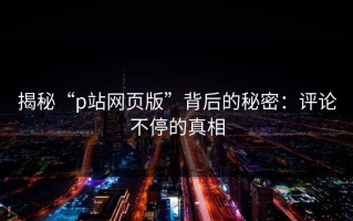 揭秘“p站网页版”背后的秘密：评论不停的真相