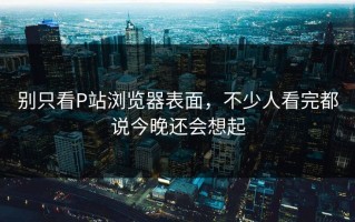 别只看P站浏览器表面，不少人看完都说今晚还会想起