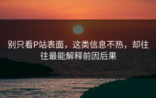 别只看P站表面，这类信息不热，却往往最能解释前因后果