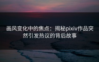画风变化中的焦点：揭秘pixiv作品突然引发热议的背后故事