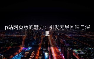 p站网页版的魅力：引发无尽回味与深思
