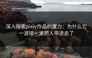 深入探索pixiv作品的魔力：为什么它一波接一波把人带进去了
