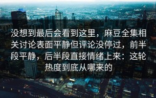 没想到最后会看到这里，麻豆全集相关讨论表面平静但评论没停过，前半段平静，后半段直接情绪上来：这轮热度到底从哪来的