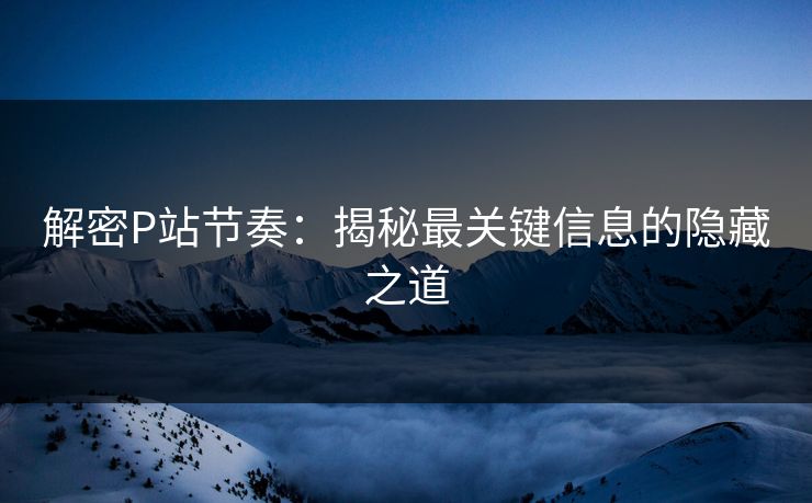 解密P站节奏：揭秘最关键信息的隐藏之道-第1张图片-p站短视频 - p站助手精选网
