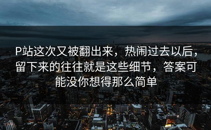 P站这次又被翻出来，热闹过去以后，留下来的往往就是这些细节，答案可能没你想得那么简单-第1张图片-p站短视频 - p站助手精选网