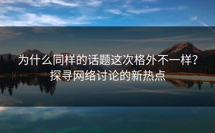 为什么同样的话题这次格外不一样？探寻网络讨论的新热点-第1张图片-p站短视频 - p站助手精选网