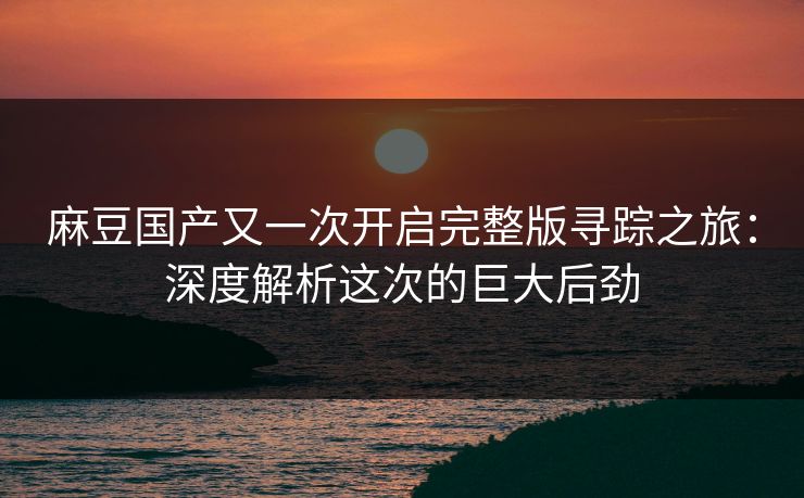 麻豆国产又一次开启完整版寻踪之旅:深度解析这次的巨大后劲-第1张图片-p站短视频 - p站助手精选网 麻豆国产又一次开启完整版寻踪之旅:深度解析这次的巨大后劲-第1张图片-p站短视频 - p站助手精选网