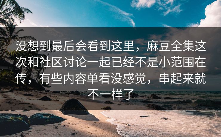 没想到最后会看到这里，麻豆全集这次和社区讨论一起已经不是小范围在传，有些内容单看没感觉，串起来就不一样了-第1张图片-p站短视频 - p站助手精选网