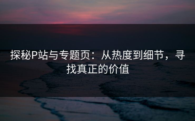 探秘P站与专题页:从热度到细节,寻找真正的价值-第1张图片-p站短视频 - p站助手精选网 探秘P站与专题页:从热度到细节,寻找真正的价值-第1张图片-p站短视频 - p站助手精选网