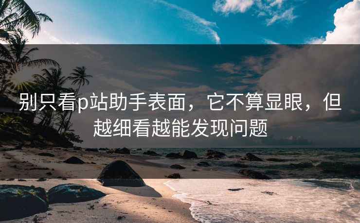 别只看p站助手表面，它不算显眼，但越细看越能发现问题-第1张图片-p站短视频 - p站助手精选网