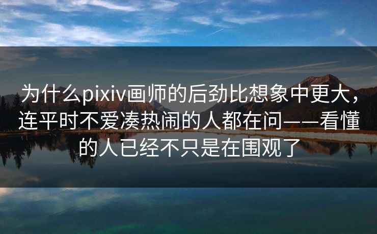 为什么pixiv画师的后劲比想象中更大，连平时不爱凑热闹的人都在问——看懂的人已经不只是在围观了-第1张图片-p站短视频 - p站助手精选网