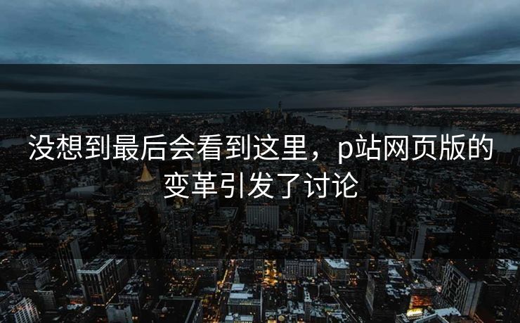 没想到最后会看到这里,p站网页版的变革引发了讨论-第1张图片-p站短视频 - p站助手精选网 没想到最后会看到这里,p站网页版的变革引发了讨论-第1张图片-p站短视频 - p站助手精选网