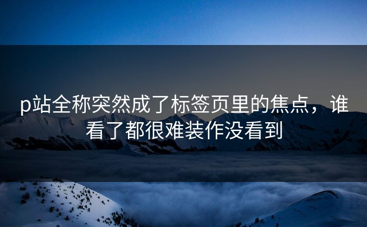 p站全称突然成了标签页里的焦点,谁看了都很难装作没看到-第1张图片-p站短视频 - p站助手精选网 p站全称突然成了标签页里的焦点,谁看了都很难装作没看到-第1张图片-p站短视频 - p站助手精选网