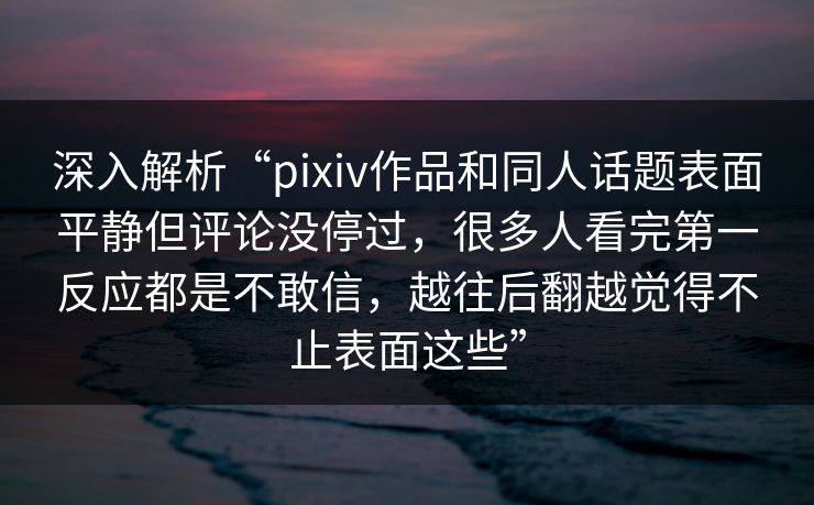 深入解析“pixiv作品和同人话题表面平静但评论没停过，很多人看完第一反应都是不敢信，越往后翻越觉得不止表面这些”-第1张图片-p站短视频 - p站助手精选网