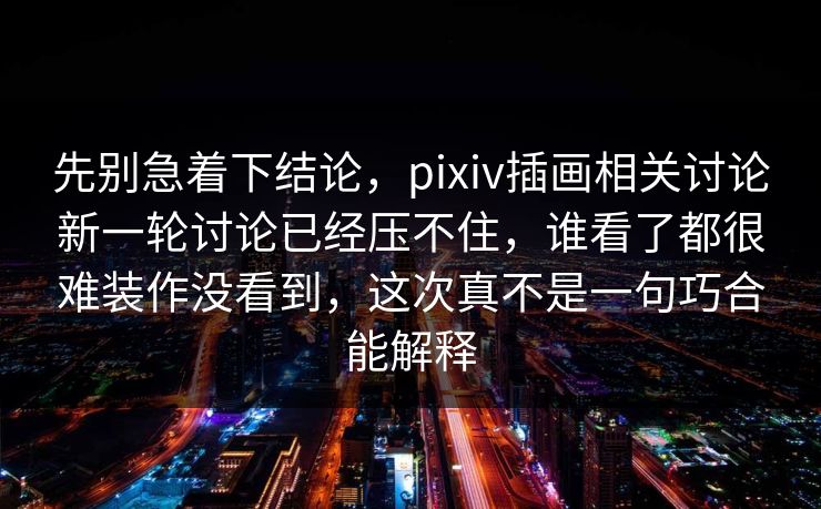先别急着下结论，pixiv插画相关讨论新一轮讨论已经压不住，谁看了都很难装作没看到，这次真不是一句巧合能解释-第1张图片-p站短视频 - p站助手精选网