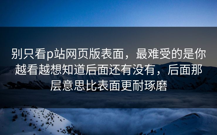 别只看p站网页版表面，最难受的是你越看越想知道后面还有没有，后面那层意思比表面更耐琢磨-第1张图片-p站短视频 - p站助手精选网