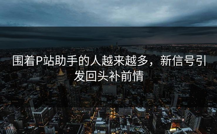 围着P站助手的人越来越多，新信号引发回头补前情-第1张图片-p站短视频 - p站助手精选网