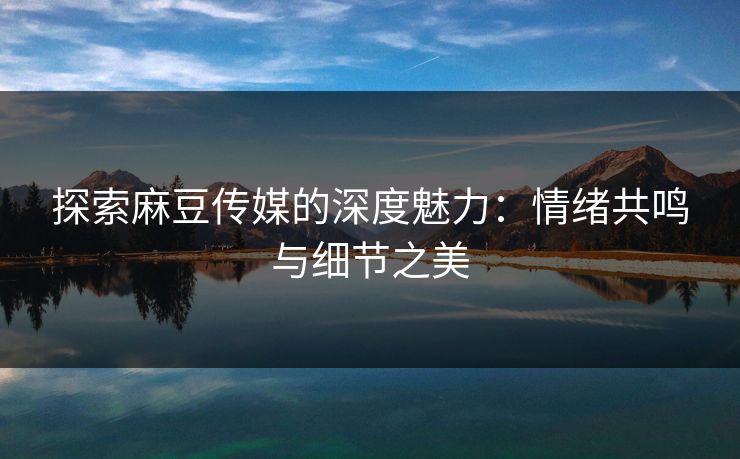 探索麻豆传媒的深度魅力：情绪共鸣与细节之美-第1张图片-p站短视频 - p站助手精选网