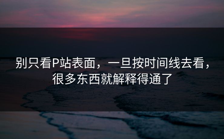 别只看P站表面，一旦按时间线去看，很多东西就解释得通了-第1张图片-p站短视频 - p站助手精选网