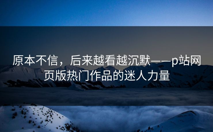 原本不信，后来越看越沉默——p站网页版热门作品的迷人力量-第1张图片-p站短视频 - p站助手精选网