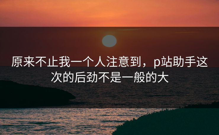 原来不止我一个人注意到，p站助手这次的后劲不是一般的大-第1张图片-p站短视频 - p站助手精选网
