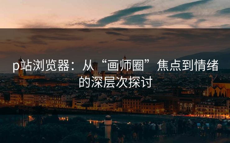 p站浏览器：从“画师圈”焦点到情绪的深层次探讨-第1张图片-p站短视频 - p站助手精选网