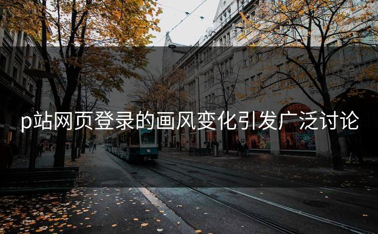 p站网页登录的画风变化引发广泛讨论-第1张图片-p站短视频 - p站助手精选网