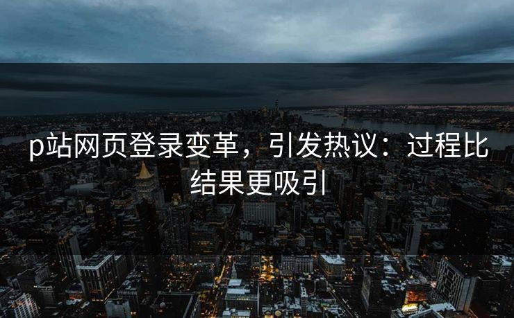 p站网页登录变革,引发热议:过程比结果更吸引-第1张图片-p站短视频 - p站助手精选网 p站网页登录变革,引发热议:过程比结果更吸引-第1张图片-p站短视频 - p站助手精选网