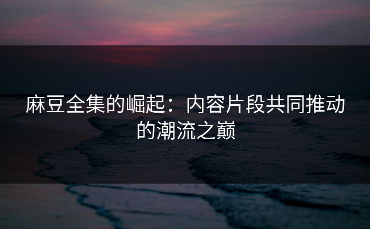 麻豆全集的崛起：内容片段共同推动的潮流之巅-第1张图片-p站短视频 - p站助手精选网
