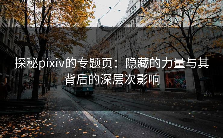 探秘pixiv的专题页：隐藏的力量与其背后的深层次影响-第1张图片-p站短视频 - p站助手精选网