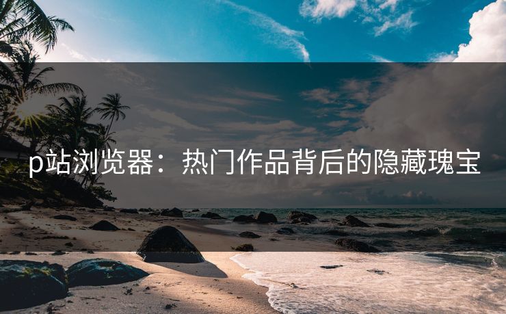 p站浏览器：热门作品背后的隐藏瑰宝-第1张图片-p站短视频 - p站助手精选网