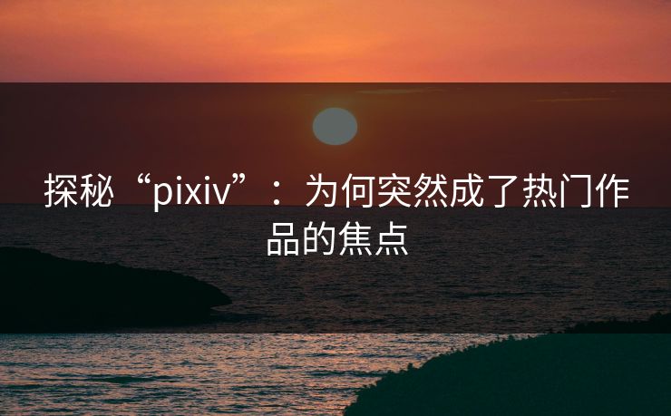 探秘“pixiv”：为何突然成了热门作品的焦点-第1张图片-p站短视频 - p站助手精选网