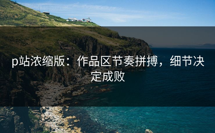 p站浓缩版：作品区节奏拼搏，细节决定成败-第1张图片-p站短视频 - p站助手精选网