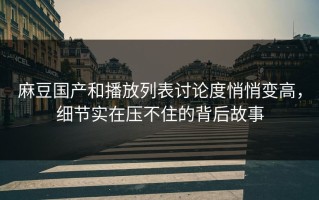 麻豆国产和播放列表讨论度悄悄变高，细节实在压不住的背后故事