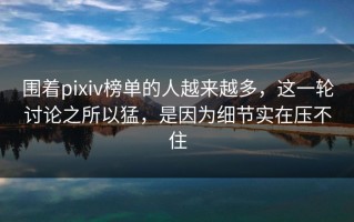 围着pixiv榜单的人越来越多，这一轮讨论之所以猛，是因为细节实在压不住