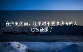 在热度面前，连平时不爱凑热闹的人也被征服了