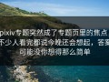 pixiv专题突然成了专题页里的焦点，不少人看完都说今晚还会想起，答案可能没你想得那么简单