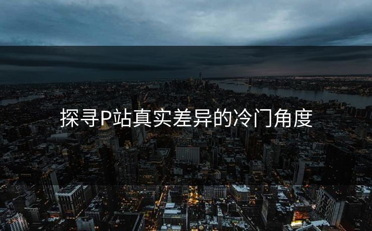 探寻P站真实差异的冷门角度-第1张图片-p站短视频 - p站助手精选网